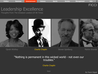 Politics Business Entertainment Science Sports Society Management Arts 
FICCI 
Leadership Excellence 
Thoughts From The Greatest Leaders Of All Times 
Oprah Winfrey Charlie Chaplin Steven Spielberg Marlon Brando 
By Pravin Rajpal 
“Nothing is permanent in this wicked world - not even our 
troubles.” 
Charlie Chaplin 
Next 
 