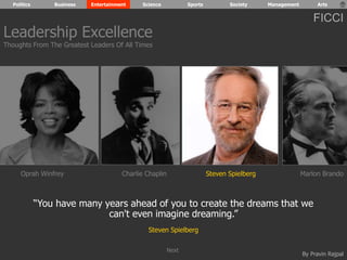 Politics Business Entertainment Science Sports Society Management Arts 
FICCI 
Leadership Excellence 
Thoughts From The Greatest Leaders Of All Times 
Oprah Winfrey Charlie Chaplin Steven Spielberg Marlon Brando 
“You have many years ahead of you to create the dreams that we 
By Pravin Rajpal 
can't even imagine dreaming.” 
Steven Spielberg 
Next 
 