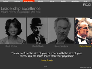 Politics Business Entertainment Science Sports Society Management Arts 
FICCI 
Oprah Winfrey Charlie Chaplin Steven Spielberg Marlon Brando 
“Never confuse the size of your paycheck with the size of your 
By Pravin Rajpal 
talent. You are much more than your paycheck” 
Marlon Brando 
Leadership Excellence 
Thoughts From The Greatest Leaders Of All Times 
Next 
 