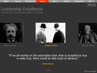 Politics Business Entertainment Science Sports Society Management Arts 
FICCI 
Wright Brothers Thomas Edison 
By Pravin Rajpal 
Leadership Excellence 
Thoughts From The Greatest Leaders Of All Times 
Albert Einstein 
“If we all worked on the assumption that what is accepted as true 
is really true, there would be little hope of advance.” 
Orville Wright 
Next 
 