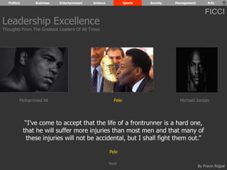 Politics Business Entertainment Science Sports Society Management Arts 
FICCI 
Mohammed Ali Pele Michael Jordan 
“I've come to accept that the life of a frontrunner is a hard one, 
that he will suffer more injuries than most men and that many of 
these injuries will not be accidental, but I shall fight them out.” 
By Pravin Rajpal 
Pele 
Leadership Excellence 
Thoughts From The Greatest Leaders Of All Times 
Next 
 