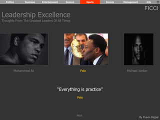 Politics Business Entertainment Science Sports Society Management Arts 
FICCI 
Mohammed Ali Pele Michael Jordan 
By Pravin Rajpal 
“Everything is practice” 
Pele 
Leadership Excellence 
Thoughts From The Greatest Leaders Of All Times 
Next 
 
