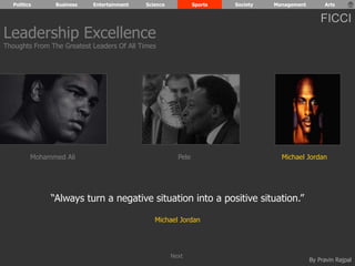 Politics Business Entertainment Science Sports Society Management Arts 
FICCI 
Leadership Excellence 
Thoughts From The Greatest Leaders Of All Times 
Mohammed Ali Pele Michael Jordan 
By Pravin Rajpal 
“Always turn a negative situation into a positive situation.” 
Michael Jordan 
Next 
 
