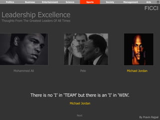 Politics Business Entertainment Science Sports Society Management Arts 
FICCI 
Leadership Excellence 
Thoughts From The Greatest Leaders Of All Times 
Mohammed Ali Pele Michael Jordan 
By Pravin Rajpal 
There is no ‘I’ in ‘TEAM’ but there is an ‘I’ in ‘WIN’. 
Michael Jordan 
Next 
 