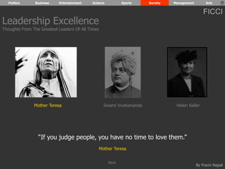 Politics Business Entertainment Science Sports Society Management Arts 
FICCI 
Mother Teresa Swami Vivekananda Helen Keller 
By Pravin Rajpal 
Leadership Excellence 
Thoughts From The Greatest Leaders Of All Times 
“If you judge people, you have no time to love them.” 
Mother Teresa 
Next 
 
