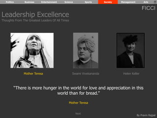 Politics Business Entertainment Science Sports Society Management Arts 
FICCI 
Leadership Excellence 
Thoughts From The Greatest Leaders Of All Times 
Mother Teresa Swami Vivekananda Helen Keller 
“There is more hunger in the world for love and appreciation in this 
By Pravin Rajpal 
world than for bread.” 
Mother Teresa 
Next 
 