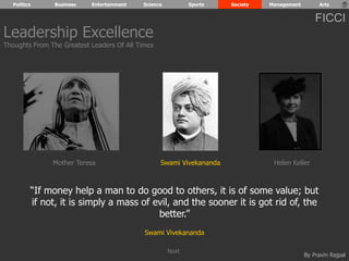 Politics Business Entertainment Science Sports Society Management Arts 
FICCI 
Leadership Excellence 
Thoughts From The Greatest Leaders Of All Times 
Mother Teresa Swami Vivekananda Helen Keller 
“If money help a man to do good to others, it is of some value; but 
if not, it is simply a mass of evil, and the sooner it is got rid of, the 
By Pravin Rajpal 
better.” 
Swami Vivekananda 
Next 
 