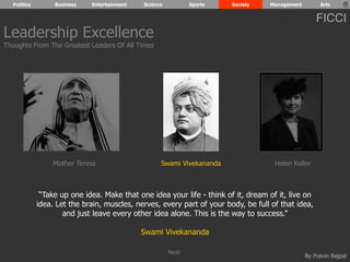 Politics Business Entertainment Science Sports Society Management Arts 
FICCI 
Leadership Excellence 
Thoughts From The Greatest Leaders Of All Times 
Mother Teresa Swami Vivekananda Helen Keller 
“Take up one idea. Make that one idea your life - think of it, dream of it, live on 
idea. Let the brain, muscles, nerves, every part of your body, be full of that idea, 
By Pravin Rajpal 
and just leave every other idea alone. This is the way to success.” 
Swami Vivekananda 
Next 
 