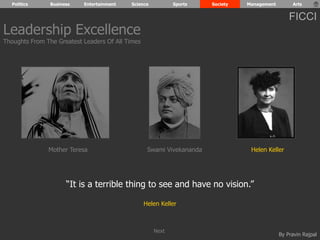 Politics Business Entertainment Science Sports Society Management Arts 
FICCI 
By Pravin Rajpal 
“It is a terrible thing to see and have no vision.” 
Helen Keller 
Leadership Excellence 
Thoughts From The Greatest Leaders Of All Times 
Mother Teresa Swami Vivekananda Helen Keller 
Next 
 