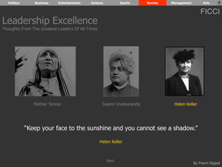 Politics Business Entertainment Science Sports Society Management Arts 
FICCI 
“Keep your face to the sunshine and you cannot see a shadow.” 
By Pravin Rajpal 
Helen Keller 
Leadership Excellence 
Thoughts From The Greatest Leaders Of All Times 
Mother Teresa Swami Vivekananda Helen Keller 
Next 
 