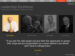 Politics Business Entertainment Science Sports Society Management Arts 
FICCI 
“If you pick the right people and give them the opportunity to spread 
their wings and put compensation as a carrier behind it you almost 
By Pravin Rajpal 
don't have to manage them.” 
Jack Welch 
Leadership Excellence 
Thoughts From The Greatest Leaders Of All Times 
Jack Welch Peter Drucker Tom Peters Lee Iacocca 
Next 
 