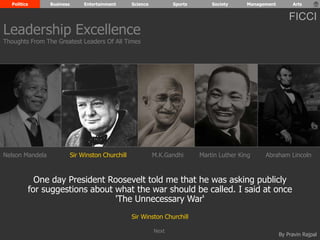 Politics Business Entertainment Science Sports Society Management Arts 
FICCI 
Leadership Excellence 
Thoughts From The Greatest Leaders Of All Times 
Nelson Mandela Sir Winston Churchill M.K.Gandhi Abraham Lincoln 
One day President Roosevelt told me that he was asking publicly 
for suggestions about what the war should be called. I said at once 
By Pravin Rajpal 
'The Unnecessary War‘ 
Sir Winston Churchill 
Martin Luther King 
Next 
 