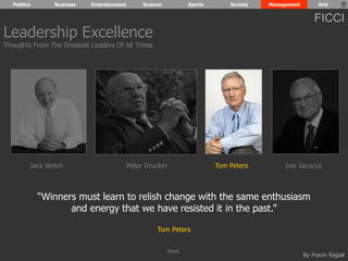Politics Business Entertainment Science Sports Society Management Arts 
FICCI 
“Winners must learn to relish change with the same enthusiasm 
By Pravin Rajpal 
and energy that we have resisted it in the past.” 
Tom Peters 
Leadership Excellence 
Thoughts From The Greatest Leaders Of All Times 
Jack Welch Peter Drucker Tom Peters Lee Iacocca 
Next 
 