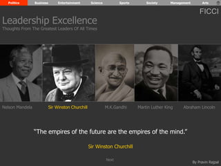Politics Business Entertainment Science Sports Society Management Arts 
FICCI 
Leadership Excellence 
Thoughts From The Greatest Leaders Of All Times 
Nelson Mandela Sir Winston Churchill M.K.Gandhi Abraham Lincoln 
By Pravin Rajpal 
“The empires of the future are the empires of the mind.” 
Sir Winston Churchill 
Martin Luther King 
Next 
 