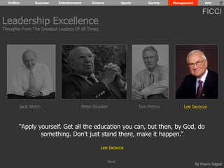 Politics Business Entertainment Science Sports Society Management Arts 
FICCI 
“Apply yourself. Get all the education you can, but then, by God, do 
By Pravin Rajpal 
something. Don't just stand there, make it happen.” 
Lee Iacocca 
Leadership Excellence 
Thoughts From The Greatest Leaders Of All Times 
Jack Welch Peter Drucker Tom Peters Lee Iacocca 
Next 
 