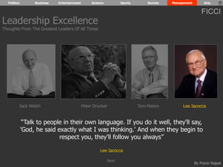 Politics Business Entertainment Science Sports Society Management Arts 
FICCI 
“Talk to people in their own language. If you do it well, they'll say, 
'God, he said exactly what I was thinking.' And when they begin to 
By Pravin Rajpal 
respect you, they'll follow you always” 
Lee Iacocca 
Leadership Excellence 
Thoughts From The Greatest Leaders Of All Times 
Jack Welch Peter Drucker Tom Peters Lee Iacocca 
Next 
 