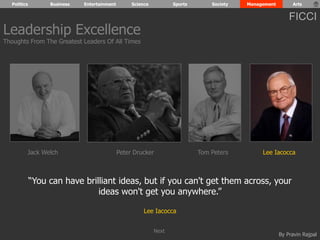 Politics Business Entertainment Science Sports Society Management Arts 
FICCI 
“You can have brilliant ideas, but if you can't get them across, your 
By Pravin Rajpal 
ideas won't get you anywhere.” 
Lee Iacocca 
Leadership Excellence 
Thoughts From The Greatest Leaders Of All Times 
Jack Welch Peter Drucker Tom Peters Lee Iacocca 
Next 
 