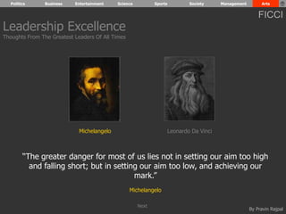 Politics Business Entertainment Science Sports Society Management Arts 
FICCI 
By Pravin Rajpal 
Leadership Excellence 
Thoughts From The Greatest Leaders Of All Times 
Michelangelo Leonardo Da Vinci 
“The greater danger for most of us lies not in setting our aim too high 
and falling short; but in setting our aim too low, and achieving our 
mark.” 
Michelangelo 
Next 
 