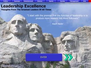 Politics   Business   Entertainment   Science     Sports       Society    Management   Arts



Leadership Excellence
Thoughts From The Greatest Leaders Of All Times

                            “I start with the premise that the function of leadership is to
                                      produce more leaders, not more followers.”

                                                        Ralph Nader




                                            ENTER

Conceptualised by:                                           Mastered By:   Wisdom Zama & others
www.SpicyFlavours.Net
FICCI                                                                                           CE
 