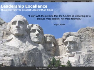 Politics   Business   Entertainment     Science   Sports      Society   Management   Arts



Leadership Excellence
Thoughts From The Greatest Leaders Of All Times

                            “I start with the premise that the function of leadership is to
                                      produce more leaders, not more followers.”

                                                        Ralph Nader




                                        By PARAKHIYA VASANT
 
