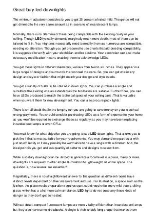 Great buy-led-downlights
The minimum adjustment enables to you to get 25 percent of rated mild. The gentle will not
get dimmed to the very same amount as in scenario of incandescent lamps.
Normally, there is no dilemma of these being compatible with the existing cavity in your
ceiling. Though LED typically demands marginally much more depth, most of them can be
tailored to fit in. You might not necessarily need to modify them as numerous are compatible,
needing no alteration. Though you get prepared to use charts that aid deciding compatibility,
it is suggested to verify with your electrician and be positive. Your electrician can also make
necessary modification in cans enabling them to acknowledge LEDs.
You get these lights in different diameters, various from two to six inches. They appear in a
large range of designs and surrounds that conceal the cans. So, you can get one in any
design and style or fashion that might match your design and style needs.
You get a variety of bulbs to be utilized in down lights. You can purchase a single and
substitute the existing one as extended as the two bases are suitable. Furthermore, you can
have LED's produced to match the technical specs of your ceiling cans. That is valuable
when you want them for new development. You can also procure puck lights.
There is small doubt that in the lengthy run you are going to save money on your electrical
energy payments. You should consider purchasing LEDs as a form of expense for your home
as you won't be required to exchange these as regularly as you may have been replacing
incandescent lamps or even CFLs.
You must know for what objective you are going to use LED down-lights. That allows you to
pick the 1 that is most suitable for your requirements. You may demand one particular with
just on/off facility or it may possibly be worthwhile to have a single with a dimmer. And, the
ideal point is you get endless quantity of patterns and designs to select from.
While a solitary downlight can be utilized to generate a focal level in a place, many or more
downlights are required to offer ample illumination to light-weight an entire space. The
question is, how several are essential?
Regrettably, there is no straightforward answer to this question as different rooms have
distinct needs dependent on their measurement and use. For illustration, a space such as the
kitchen, the place meals preparation requires spot, could require far more mild than a sitting
place, which has a a lot more calm ambiance. LED lights do not pose any these kinds of
danger as they don't get so heated.
Without doubt, compact fluorescent lamps are more vitality efficient than incandescent lamps
but they also have some drawbacks. A single is their unduly long shape that makes them
 