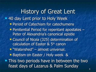 History of Great Lent 40 day Lent prior to Holy Week Period of Catechism for catechumens Penitential Period for repentant apostates – Peter of Alexandria’s canonical epistle Council of Nicea (325) determination of calculation of Easter & 5 th  canon “ Watershed” – almost universal. Baptism on Easter / Holy week  & This two periods have in between the two feast days of Lazarus & Palm Sunday 