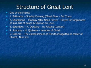 Structure of Great Lent One of the 5 lents 1. Pethratha – Sunday Evening (Mardi Gras – Fat Tues) 2. Shubkhono  - Monday After Noon Prayer – Prayer for forgiveness of sins Kiss of peace & Sermon on Love. 3. Saturdays – H. Qurbana – no Fasting (Lenten) 4. Sundays – H. Qurbana – miracles of Christ 5. MidLent – The establishment of Mnortho/Gogoltha at center of Church; Num 21; 