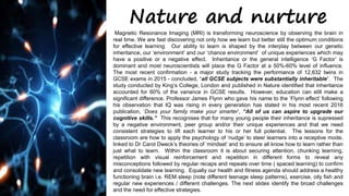 Nature and nurture
Magnetic Resonance Imaging (MRI) is transforming neuroscience by observing the brain in
real time. We are fast discovering not only how we learn but better still the optimum conditions
for effective learning. Our ability to learn is shaped by the interplay between our genetic
inheritance, our ‘environment’ and our ‘chance environment’ of unique experiences which may
have a positive or a negative effect. Inheritance or the general intelligence ‘G Factor’ is
dominant and most neuroscientists will place the G Factor at a 50%-60% level of influence.
The most recent confirmation - a major study tracking the performance of 12,632 twins in
GCSE exams in 2015 - concluded, “all GCSE subjects were substantially inheritable”. The
study conducted by King’s College, London and published in Nature identified that inheritance
accounted for 60% of the variance in GCSE results. However, education can still make a
significant difference. Professor James Flynn who gave his name to the ‘Flynn effect’ following
his observation that IQ was rising in every generation has stated in his most recent 2016
publication, ‘Does your family make your smarter’, “All of us can aspire to upgrade our
cognitive skills.” This recognises that for many young people their inheritance is supressed
by a negative environment, peer group and/or their unique experiences and that we need
consistent strategies to lift each learner to his or her full potential. The lessons for the
classroom are how to apply the psychology of ‘nudge’ to steer learners into a receptive mode,
linked to Dr Carol Dweck’s theories of ‘mindset’ and to ensure all know how to learn rather than
just what to learn. Within the classroom it is about securing attention, chunking learning,
repetition with visual reinforcement and repetition in different forms to reveal any
misconceptions followed by regular recaps and repeats over time ( spaced learning) to confirm
and consolidate new learning. Equally our health and fitness agenda should address a healthy
functioning brain i.e. REM sleep (note different teenage sleep patterns), exercise, oily fish and
regular new experiences / different challenges. The next slides identify the broad challenges
and the need for effective strategies.
 