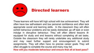Directed learners
These learners will have left high school with low achievement. They will
often have low self-esteem and low personal confidence and often lack
appropriate social and learning skills. In the classroom they will often
exhibit behaviour problems and be easily distracted, go off task or even
indulge in disruptive behaviour. They will often attend lessons ill-
equipped for study and end lessons without completing all set tasks.
Outside the classroom they will rarely undertake any additional study
and may need further support and encouragement to submit
assignments. They will often have no precise career goals They will
often struggle to complete the course and many may fail.
How will you moderate behaviour and ensure that all at least pass?
 