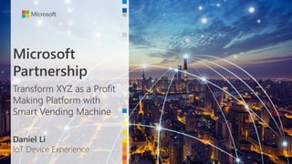 Microsoft
Partnership
Transform XYZ as a Profit
Making Platform with
Smart Vending Machine
Daniel Li
IoT Device Experience
 