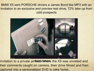 Rolls Royce
Wraith
interactive
brochure/ipad
experience
BMW X5 sent PORSCHE drivers a James Bond like MP3 with an
invitation to an exclusive and preview test drive; 72% take up from
cold prospects
Invitation to a private airfield, where the X5 was unveiled and
their comments caught on camera, their drive filmed and then
captured into a personalised DVD to take home.
 