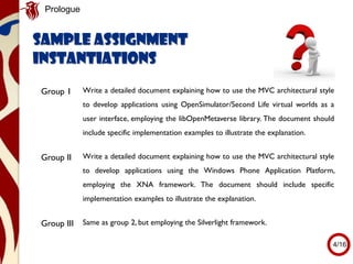 Group 1 Write a detailed document explaining how to use the MVC architectural style
to develop applications using OpenSimulator/Second Life virtual worlds as a
user interface, employing the libOpenMetaverse library. The document should
include specific implementation examples to illustrate the explanation.
Group II Write a detailed document explaining how to use the MVC architectural style
to develop applications using the Windows Phone Application Platform,
employing the XNA framework. The document should include specific
implementation examples to illustrate the explanation.
Group III Same as group 2, but employing the Silverlight framework.
Sample assignment
instantiations
Prologue
4/16
 