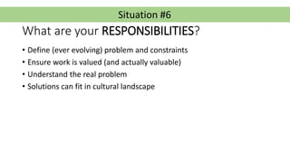 Situation #6
What are your RESPONSIBILITIES?
• Define (ever evolving) problem and constraints
• Ensure work is valued (and...