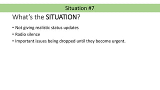 Situation #7
What’s the SITUATION?
• Not giving realistic status updates
• Radio silence
• Important issues being dropped ...