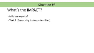 Situation #3
What’s the IMPACT?
• Mild annoyance?
• Toxic? (Everything is always terrible!)
 
