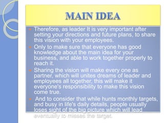  Therefore, as leader It is very important after
setting your directions and future plans, to share
this vision with your employees.
 Only to make sure that everyone has good
knowledge about the main idea for your
business, and able to work together properly to
reach it.
 Sharing the vision will make every one as
partner, which will unites dreams of leader and
employees all together, this will make it
everyone's responsibility to make this vision
come true.
 And to consider that while hunts monthly targets,
and busy in life's daily details, people usually
loses sight of the big picture which will lead
eventually to misses the target.
 