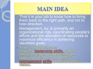  That it is your job to know how to bring
them back to the right path, and not to
lose direction.
 Management, by, is primarily an
organizational role, coordinating people's
efforts and the allocation of resources to
maximize efficiency in achieving
identified goals.
 