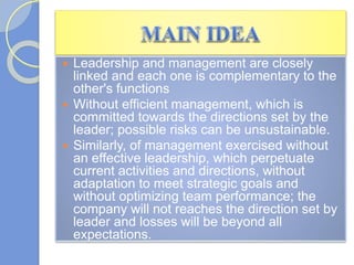  Leadership and management are closely
linked and each one is complementary to the
other's functions
 Without efficient management, which is
committed towards the directions set by the
leader; possible risks can be unsustainable.
 Similarly, of management exercised without
an effective leadership, which perpetuate
current activities and directions, without
adaptation to meet strategic goals and
without optimizing team performance; the
company will not reaches the direction set by
leader and losses will be beyond all
expectations.
 