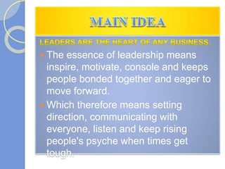  The essence of leadership means
inspire, motivate, console and keeps
people bonded together and eager to
move forward.
 Which therefore means setting
direction, communicating with
everyone, listen and keep rising
people's psyche when times get
tough.
 