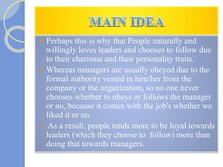  Perhaps this is why that People naturally and
willingly loves leaders and chooses to follow due
to their charisma and their personality traits.
 Whereas managers are usually obeyed due to the
formal authority vested in him/her from the
company or the organization, so no one never
chooses whether to obeys or follows the manager
or no, because it comes with the job's whether we
liked it or no.
 As a result, people tends more to be loyal towards
leaders (which they choose to follow) more than
doing that towards managers.
 