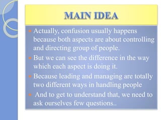  Actually, confusion usually happens
because both aspects are about controlling
and directing group of people.
 But we can see the difference in the way
which each aspect is doing it.
 Because leading and managing are totally
two different ways in handling people
 And to get to understand that, we need to
ask ourselves few questions..
 