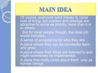  Of course, everyone want money to cover
cost of living, but position and prestige are
attractive to some as priority, more than it is
to others.
 But for most people though, the ideal job
would includes..
 A sense of acceptance for who they are.
 A place where they can be constantly learn
and grow.
 A place where their ideas are listened to and
might sometimes be implemented.
 A place that really cares about them only as
human beings.
 