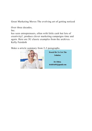 Great Marketing Moves The evolving art of getting noticed
Over three decades,
Inc.
has seen entrepreneurs, often with little cash but lots of
creativity)', produce clever marketing campaigns time and
again. Here are 3U classic examples from the archives. —
Kelly Fairdoth
Make a article summary from 2-3 paragraphs.
 