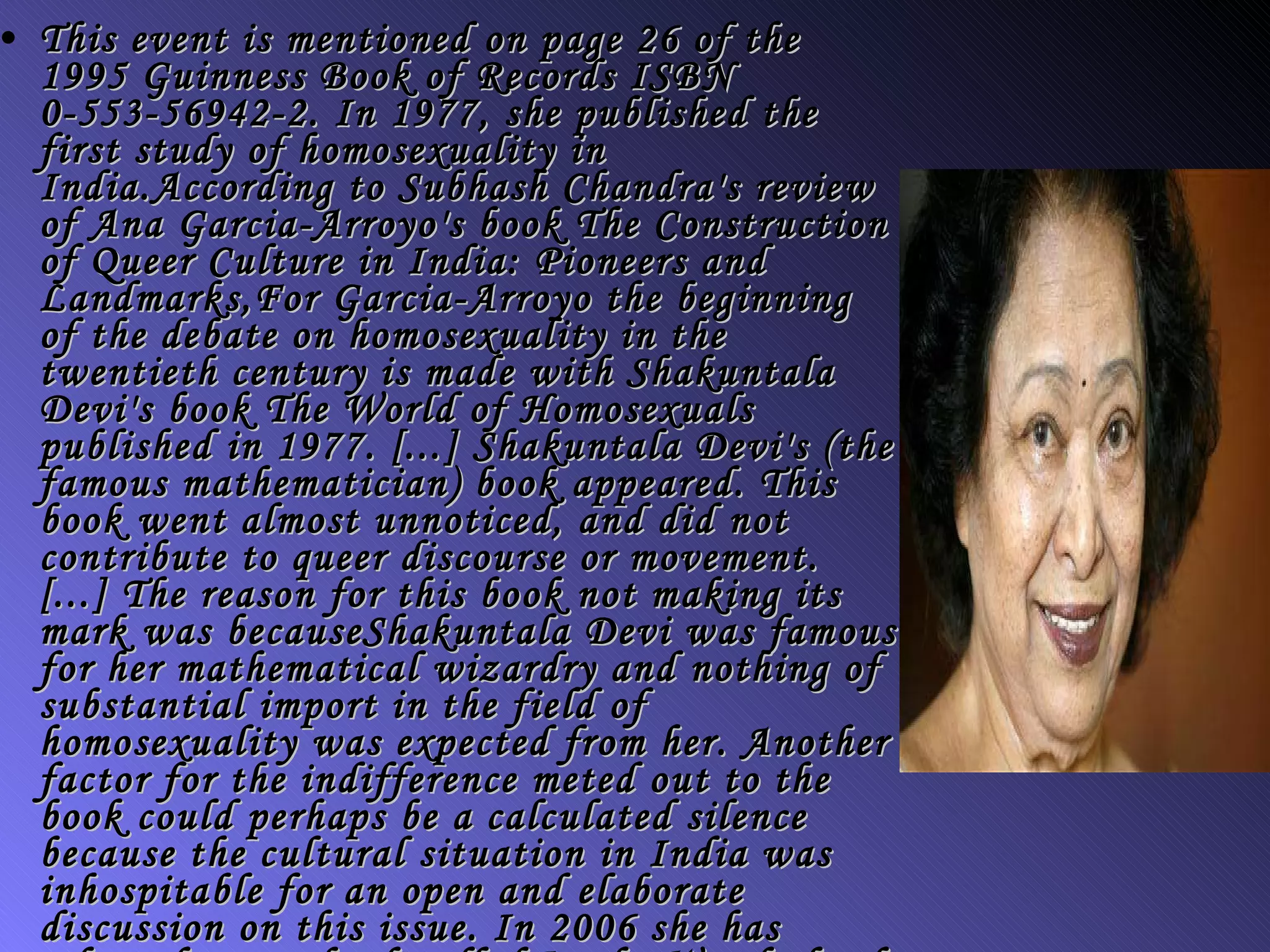 This event is mentioned on page 26 of the 1995 Guinness Book of Records ISBN 0-553-56942-2. In 1977, she published the first study of homosexuality in India.According to Subhash Chandra's review of Ana Garcia-Arroyo's book The Construction of Queer Culture in India: Pioneers and Landmarks,For Garcia-Arroyo the beginning of the debate on homosexuality in the twentieth century is made with Shakuntala Devi's book The World of Homosexuals published in 1977. [...] Shakuntala Devi's (the famous mathematician) book appeared. This book went almost unnoticed, and did not contribute to queer discourse or movement. [...] The reason for this book not making its mark was becauseShakuntala Devi was famous for her mathematical wizardry and nothing of substantial import in the field of homosexuality was expected from her. Another factor for the indifference meted out to the book could perhaps be a calculated silence because the cultural situation in India was inhospitable for an open and elaborate discussion on this issue. In 2006 she has released a new book called In the Wonderland of Numbers with Orient Paperbacks which talks about a girl Neha and her fascination for numbers.  