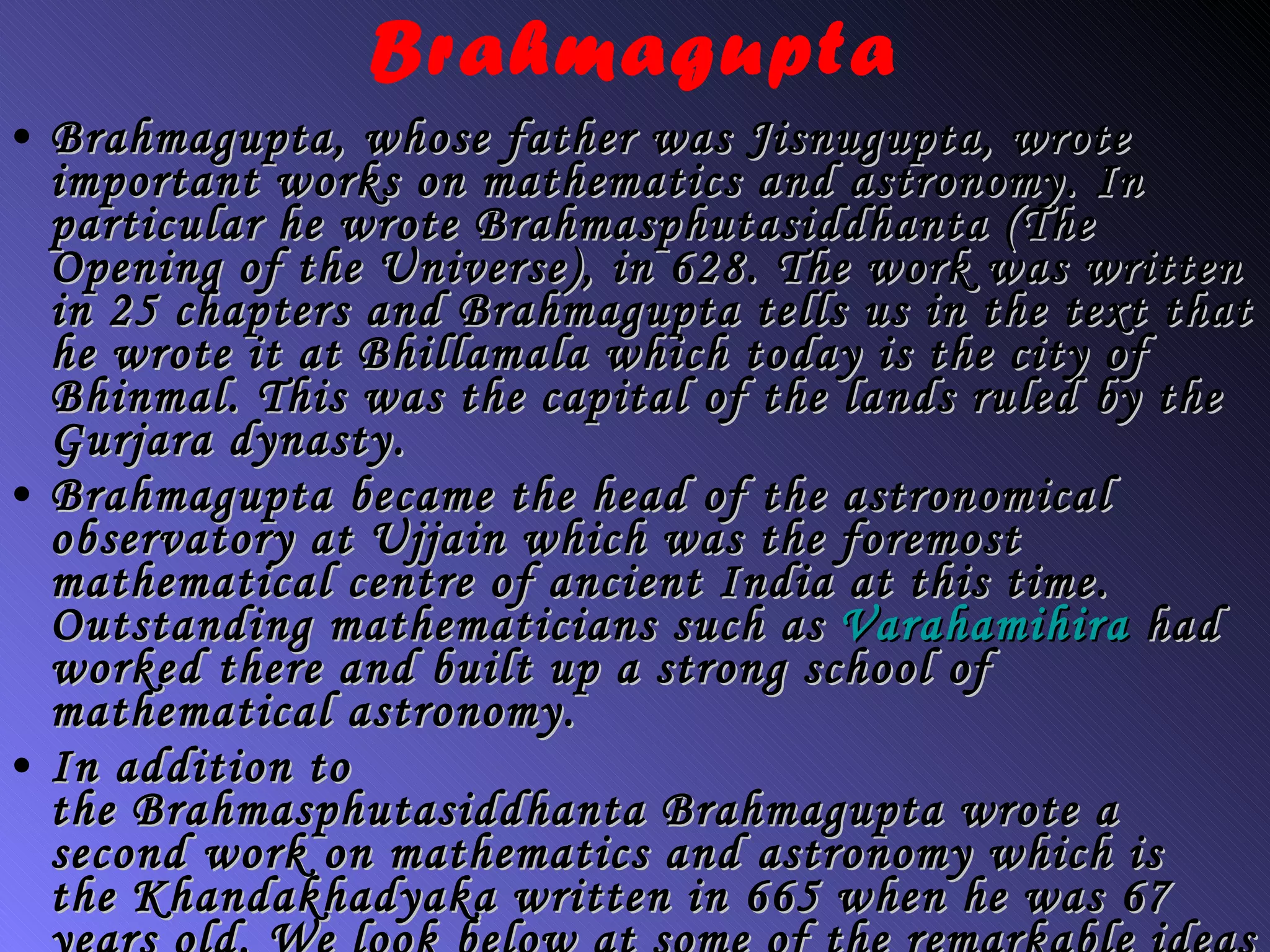 Brahmagupta Brahmagupta, whose father was Jisnugupta, wrote important works on mathematics and astronomy. In particular he wrote  Brahmasphutasiddhanta  (The Opening of the Universe), in 628. The work was written in 25 chapters and Brahmagupta tells us in the text that he wrote it at Bhillamala which today is the city of Bhinmal. This was the capital of the lands ruled by the Gurjara dynasty. Brahmagupta became the head of the astronomical observatory at Ujjain which was the foremost mathematical centre of ancient India at this time. Outstanding mathematicians such as  Varahamihira  had worked there and built up a strong school of mathematical astronomy. In addition to the  Brahmasphutasiddhanta  Brahmagupta wrote a second work on mathematics and astronomy which is the  Khandakhadyaka  written in 665 when he was 67 years old. We look below at some of the remarkable ideas which Brahmagupta's two treatises contain. First let us give an overview of their contents. 