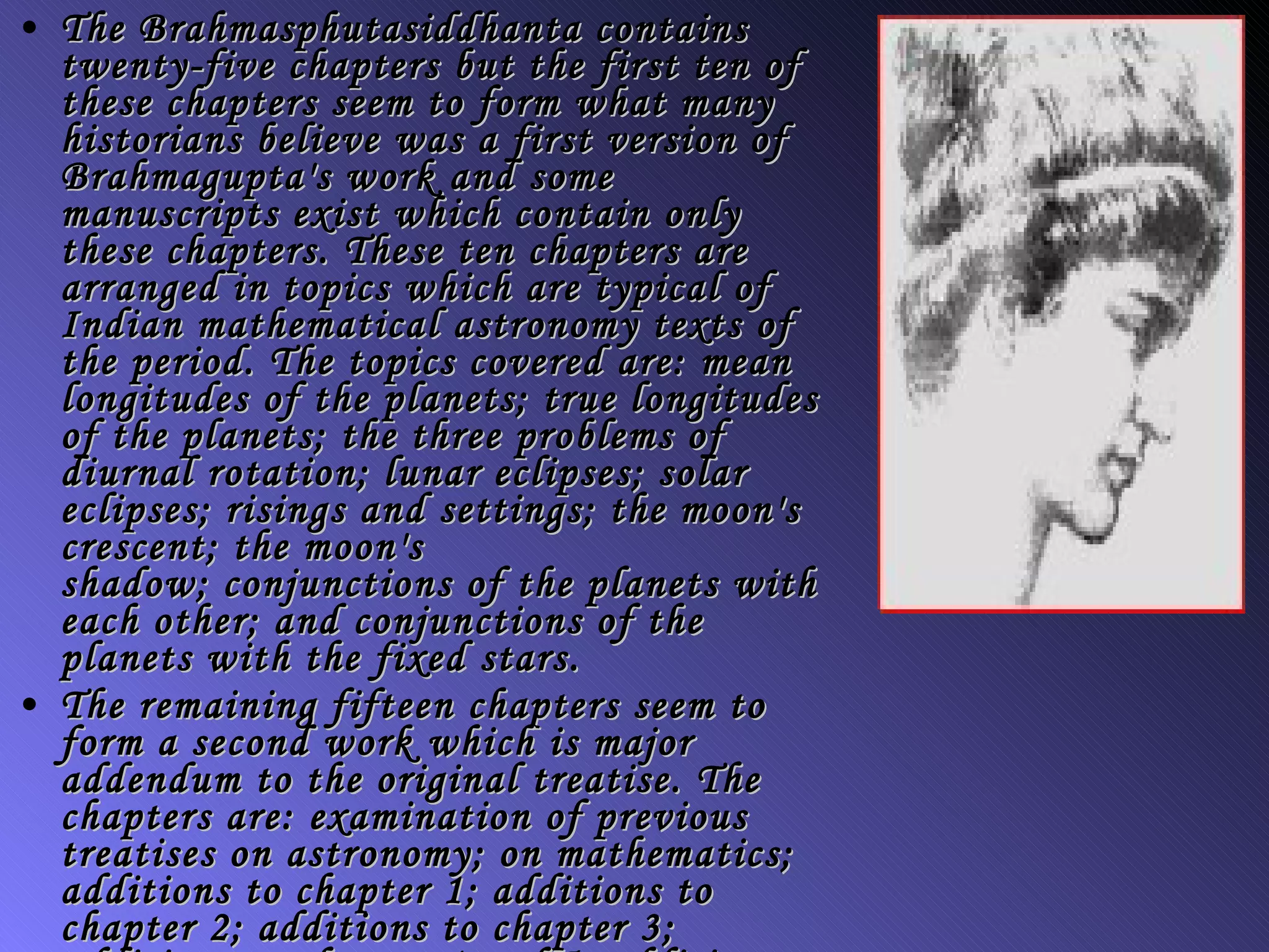 The  Brahmasphutasiddhanta  contains twenty-five chapters but the first ten of these chapters seem to form what many historians believe was a first version of Brahmagupta's work and some manuscripts exist which contain only these chapters. These ten chapters are arranged in topics which are typical of Indian mathematical astronomy texts of the period. The topics covered are: mean longitudes of the planets; true longitudes of the planets; the three problems of diurnal rotation; lunar eclipses; solar eclipses; risings and settings; the moon's crescent; the moon's shadow; conjunctions of the planets with each other; and conjunctions of the planets with the fixed stars. The remaining fifteen chapters seem to form a second work which is major addendum to the original treatise. The chapters are: examination of previous treatises on astronomy; on mathematics; additions to chapter 1; additions to chapter 2; additions to chapter 3; additions to chapter 4 and 5; additions to chapter 7; on algebra; on the gnomon; on meters; on the sphere; on instruments; summary of contents; versified tables 