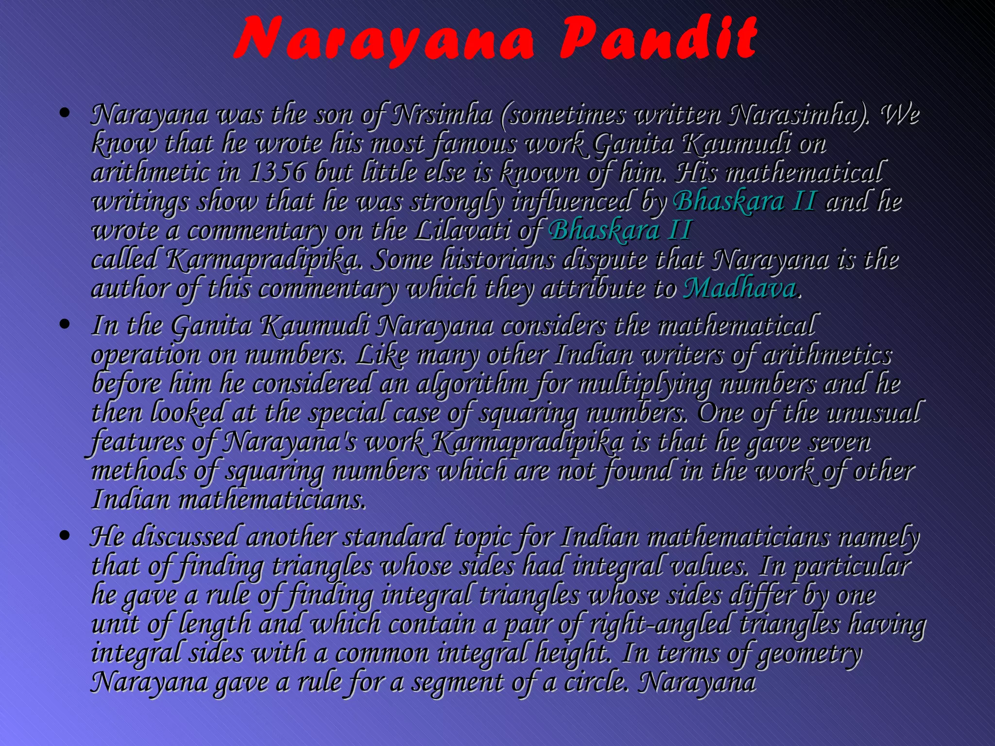 Narayana Pandit Narayana was the son of Nrsimha (sometimes written Narasimha). We know that he wrote his most famous work  Ganita Kaumudi  on arithmetic in 1356 but little else is known of him. His mathematical writings show that he was strongly influenced by  Bhaskara II  and he wrote a commentary on the  Lilavati  of  Bhaskara II called  Karmapradipika.  Some historians dispute that Narayana is the author of this commentary which they attribute to  Madhava . In the  Ganita Kaumudi  Narayana considers the mathematical operation on numbers. Like many other Indian writers of arithmetics before him he considered an algorithm for multiplying numbers and he then looked at the special case of squaring numbers. One of the unusual features of Narayana's work  Karmapradipika  is that he gave seven methods of squaring numbers which are not found in the work of other Indian mathematicians. He discussed another standard topic for Indian mathematicians namely that of finding triangles whose sides had integral values. In particular he gave a rule of finding integral triangles whose sides differ by one unit of length and which contain a pair of right-angled triangles having integral sides with a common integral height. In terms of geometry Narayana gave a rule for a segment of a circle. Narayana 