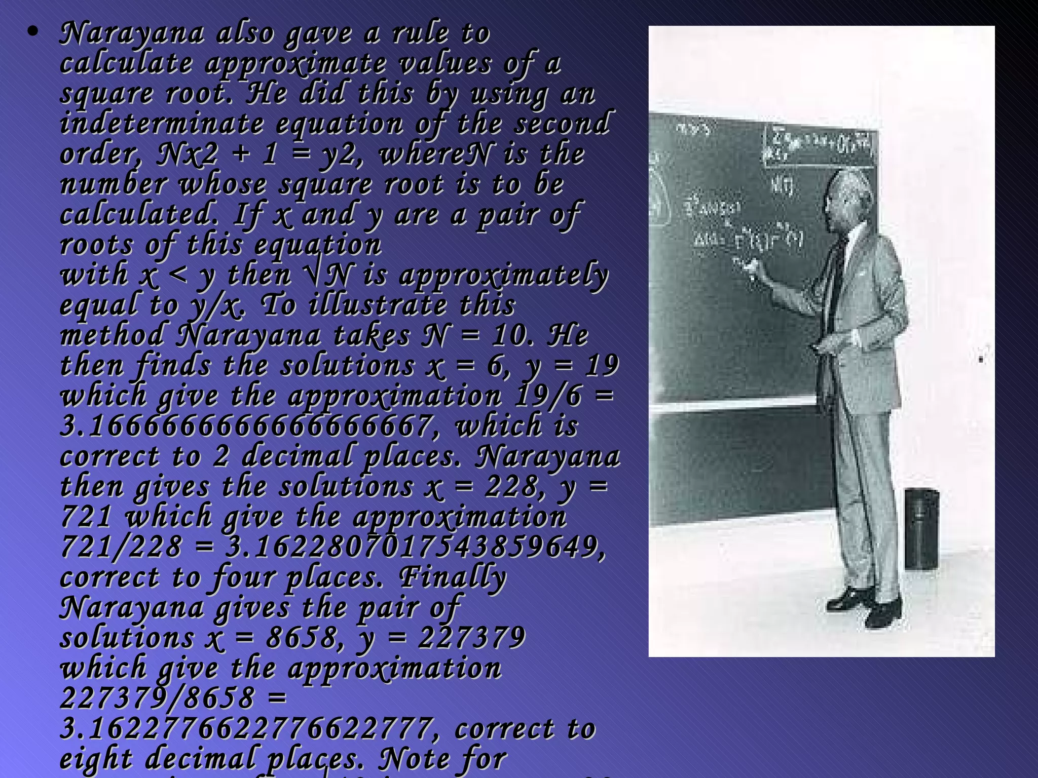 Narayana also gave a rule to calculate approximate values of a square root. He did this by using an indeterminate equation of the second order,  Nx 2 + 1 =  y 2, where N  is the number whose square root is to be calculated. If  x  and  y  are a pair of roots of this equation with  x  <  y  then √ N  is approximately equal to  y / x . To illustrate this method Narayana takes  N  = 10. He then finds the solutions  x  = 6,  y  = 19 which give the approximation 19/6 = 3.1666666666666666667, which is correct to 2 decimal places. Narayana then gives the solutions  x  = 228,  y  = 721 which give the approximation 721/228 = 3.1622807017543859649, correct to four places. Finally Narayana gives the pair of solutions  x  = 8658,  y  = 227379 which give the approximation 227379/8658 = 3.1622776622776622777, correct to eight decimal places. Note for comparison that √10 is, correct to 20 places, 3.1622776601683793320  
