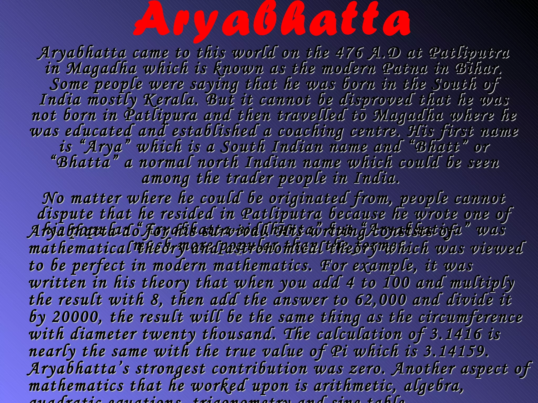 Aryabhatta Aryabhatta came to this world on the 476 A.D at Patliputra in Magadha which is known as the modern Patna in Bihar. Some people were saying that he was born in the South of India mostly Kerala. But it cannot be disproved that he was not born in Patlipura and then travelled to Magadha where he was educated and established a coaching centre. His first name is “Arya” which is a South Indian name and “Bhatt” or “Bhatta” a normal north Indian name which could be seen among the trader people in India.   No matter where he could be originated from, people cannot dispute that he resided in Patliputra because he wrote one of his popular “Aryabhatta-siddhanta” but “Aryabhatiya” was much more popular than the former.  Aryabhatta do for his survival. His writing consists of mathematical theory and astronomical theory which was viewed to be perfect in modern mathematics. For example, it was written in his theory that when you add 4 to 100 and multiply the result with 8, then add the answer to 62,000 and divide it by 20000, the result will be the same thing as the circumference with diameter twenty thousand. The calculation of 3.1416 is nearly the same with the true value of Pi which is 3.14159. Aryabhatta’s strongest contribution was zero. Another aspect of mathematics that he worked upon is arithmetic, algebra, quadratic equations, trigonometry and sine table.  