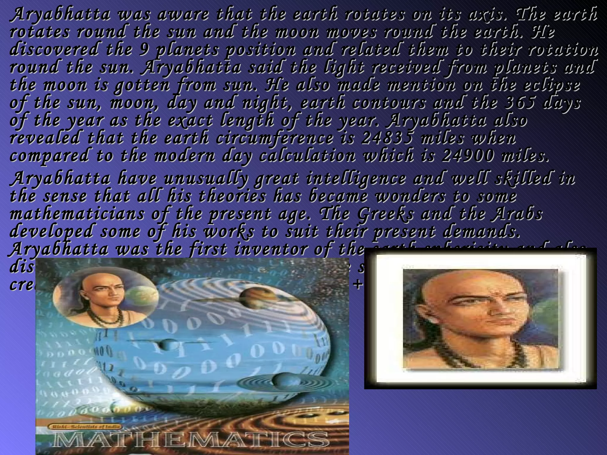 Aryabhatta was aware that the earth rotates on its axis. The earth rotates round the sun and the moon moves round the earth. He discovered the 9 planets position and related them to their rotation round the sun. Aryabhatta said the light received from planets and the moon is gotten from sun. He also made mention on the eclipse of the sun, moon, day and night, earth contours and the 365 days of the year as the exact length of the year. Aryabhatta also revealed that the earth circumference is 24835 miles when compared to the modern day calculation which is 24900 miles. Aryabhatta have unusually great intelligence and well skilled in the sense that all his theories has became wonders to some mathematicians of the present age. The Greeks and the Arabs developed some of his works to suit their present demands. Aryabhatta was the first inventor of the earth sphericity and also discovered that earth rotates round the sun. He was the one that created the formula (a + b)2 = a2 + b2 + 2ab 